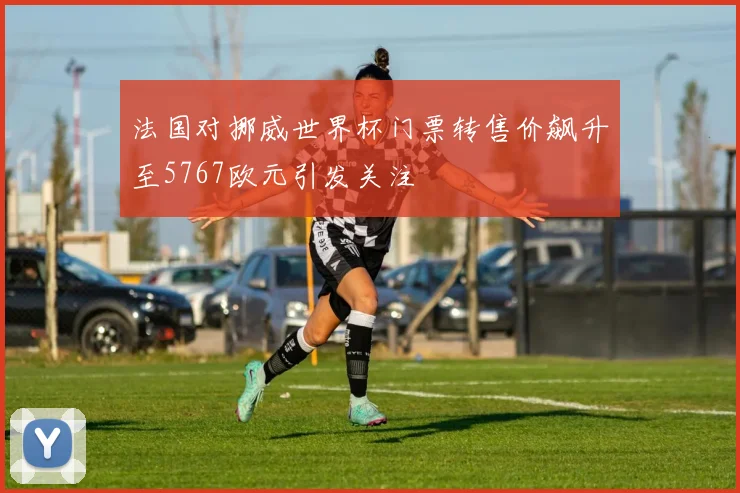 法国对挪威世界杯门票转售价飙升至5767欧元引发关注