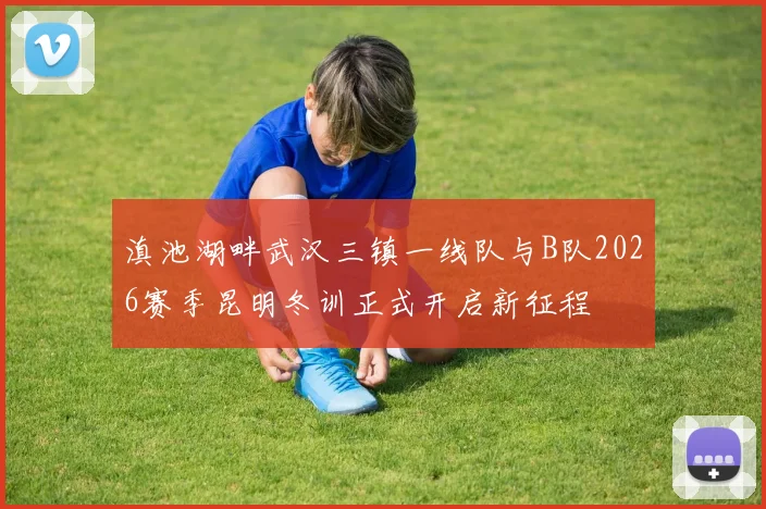滇池湖畔武汉三镇一线队与B队2026赛季昆明冬训正式开启新征程