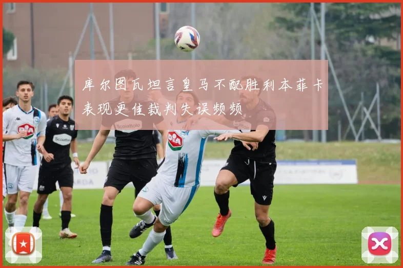 库尔图瓦坦言皇马不配胜利本菲卡表现更佳裁判失误频频