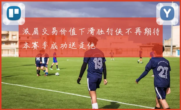 浓眉交易价值下滑独行侠不再期待本赛季成功送走他