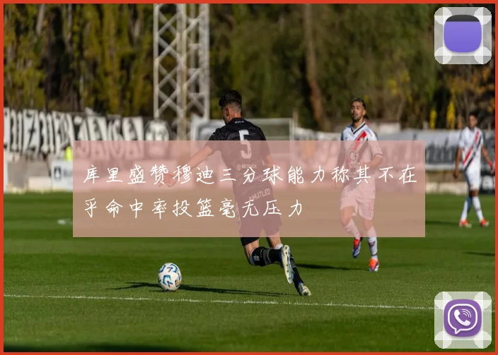 库里盛赞穆迪三分球能力称其不在乎命中率投篮毫无压力