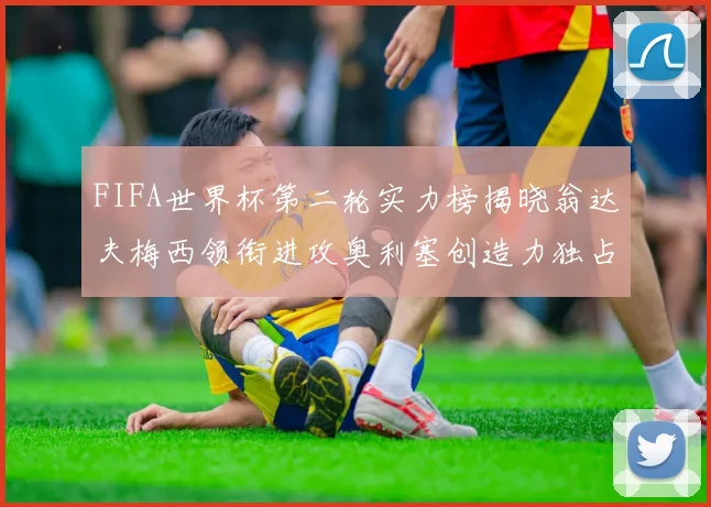 FIFA世界杯第二轮实力榜揭晓翁达夫梅西领衔进攻奥利塞创造力独占鳌头