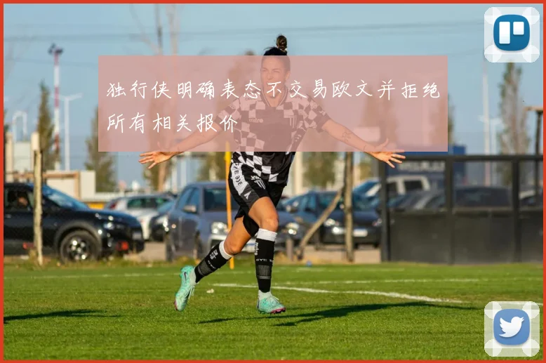 独行侠明确表态不交易欧文并拒绝所有相关报价