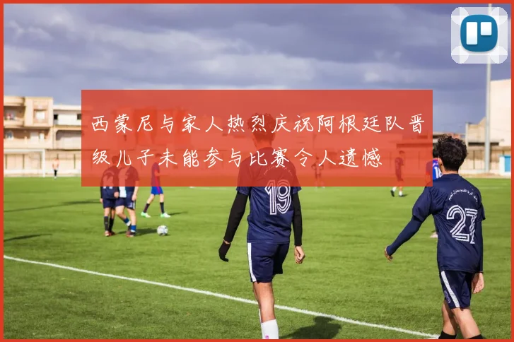 西蒙尼与家人热烈庆祝阿根廷队晋级儿子未能参与比赛令人遗憾