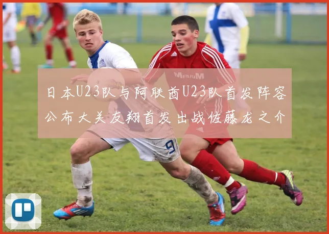 日本U23队与阿联酋U23队首发阵容公布大关友翔首发出战佐藤龙之介替补待命