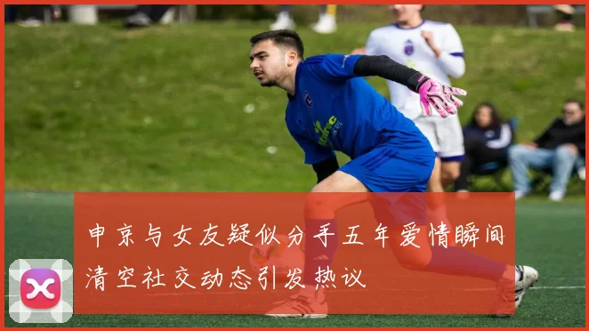 申京与女友疑似分手五年爱情瞬间清空社交动态引发热议
