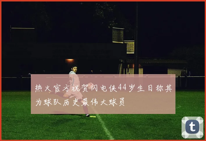 热火官方祝贺闪电侠44岁生日称其为球队历史最伟大球员