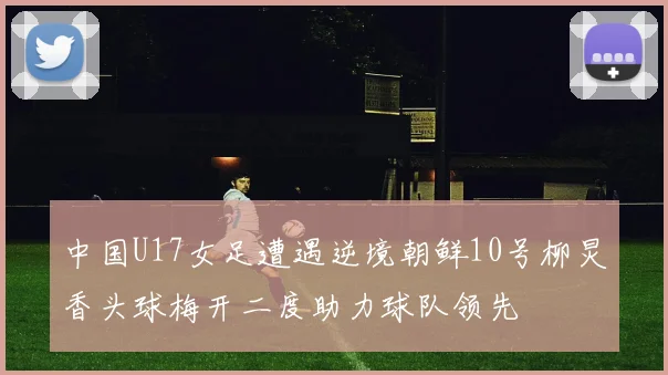 中国U17女足遭遇逆境朝鲜10号柳炅香头球梅开二度助力球队领先