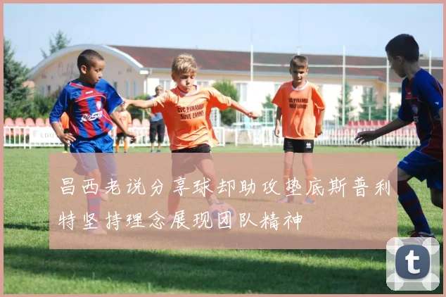 昌西老说分享球却助攻垫底斯普利特坚持理念展现团队精神