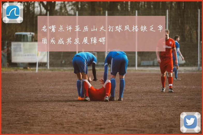 名嘴点评亚历山大打球风格缺乏华丽或成其发展障碍